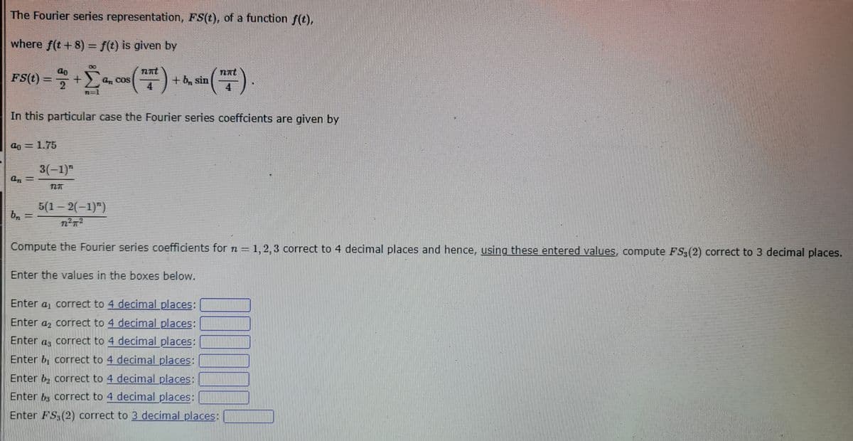 The Fourier series representation, FS(t), of a function f(t),
where f(t + 8) = f(t) is given by
nnt
FS(t) = + Σa, cos (17²) + b, sin ("").
2
4
4
751
In this particular case the Fourier series coeffcients are given by
40 = 1.75
A₁ =
b₁
3(-1)
5(1-2(-1)")
Compute the Fourier series coefficients for n = 1, 2, 3 correct to 4 decimal places and hence, using these entered values, compute FS3 (2) correct to 3 decimal places.
Enter the values in the boxes below.
0000
Enter a correct to 4 decimal places:
Enter a correct to 4 decimal places:
Enter as correct to 4 decimal places:
Enter & correct to 4 decimal places:
Enter b correct to 4 decimal places:
Enter bs correct to 4 decimal places:
Enter FS (2) correct to 3 decimal places: