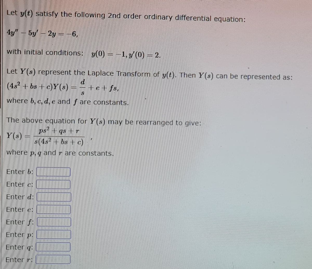 Let y(t) satisfy the following 2nd order ordinary differential equation:
4y" - 5y' - 2y = -6,
with initial conditions:
y(0) = -1, y'(0) = 2.
Let Y(s) represent the Laplace Transform of y(t). Then Y(s) can be represented as:
d
(4s² + bs + c)Y(s)
+e+fs,
|Gomes
$
where b, c, d, e and f are constants.
The above equation for Y(s) may be rearranged to give:
ps² + qs + r
Y(s) =
s(4s² + bs + c)
where p, q and are constants.
Enter b:
Enter c:
Enter d:
Enter e:
Enter f:
Enter p:
Enter q:
Enter :