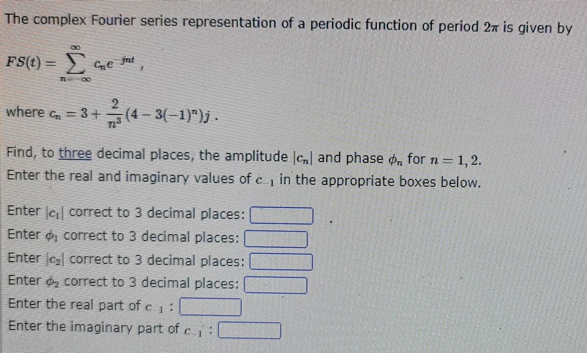 The complex Fourier series representation of a periodic function of period 2π is given by
FS(t) = e int
Ë
where ₂ = 3 + (4 − 3(−1)")j .
Find, to three decimal places, the amplitude , and phase ø, for n = 1, 2.
Enter the real and imaginary values of e, in the appropriate boxes below.
Enter correct to 3 decimal places:
Enter o, correct to 3 decimal places:
Enter correct to 3 decimal places:
Enter , correct to 3 decimal places:
Enter the real part of c₁:
1
Enter the imaginary part of c₁:
LOLO