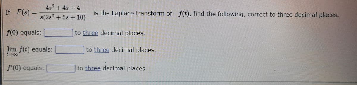 If F(s) =
4s² + 4s +4
s(2s² + 5s + 10)
f(0) equals:
lim f(t) equals:
t→∞
f'(0) equals:
is the Laplace transform of f(t), find the following, correct to three decimal places.
to three decimal places.
to three decimal places.
to three decimal places.