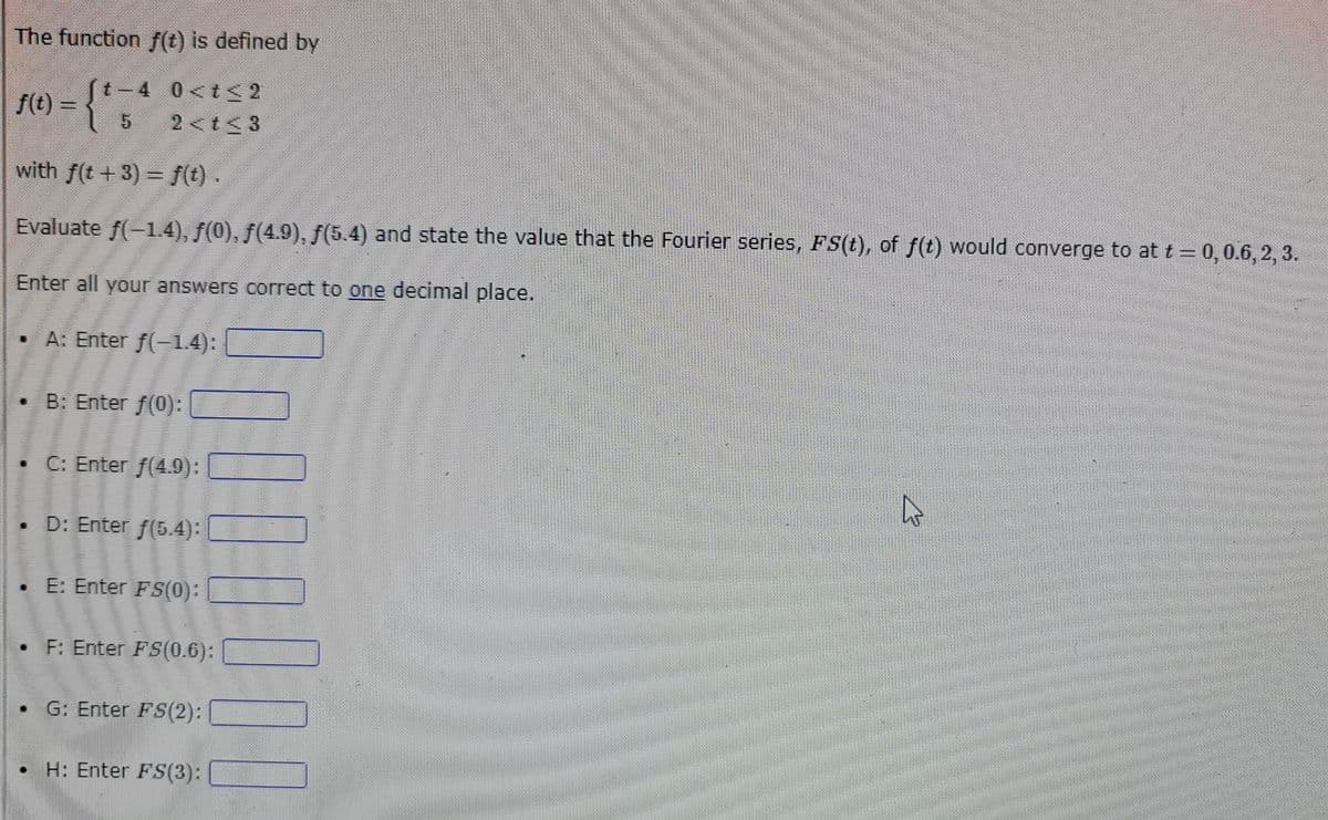 The function f(t) is defined by
(t-4 0<t<2
2<t<3
f(t) = {"
with f(t + 3) = f(t) .
Evaluate ƒ(−1.4), ƒ(0), ƒ(4.9), ƒ(5.4) and state the value that the Fourier series, FS(t), of f(t) would converge to at t = 0, 0.6, 2, 3.
Enter all your answers correct to one decimal place.
• A: Enter f(−1.4):
• B: Enter ƒ(0):
• C: Enter f(4.9);
. D: Enter f(5.4):
.E: Enter FS(0):
• F: Enter FS(0.6):
G: Enter FS(2):
000
H: Enter FS(3):
4