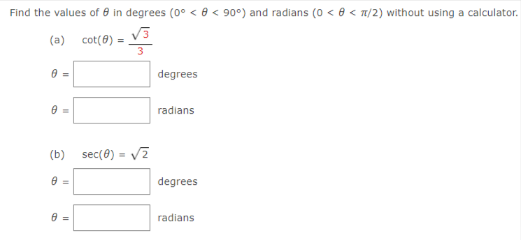 Find the values of 0 in degrees (0° < 0 < 90°) and radians (0 < 0 < T/2) without using a calculator.
(a) cot(0) =
3
degrees
radians
(b)
sec(0) = V2
degrees
radians
