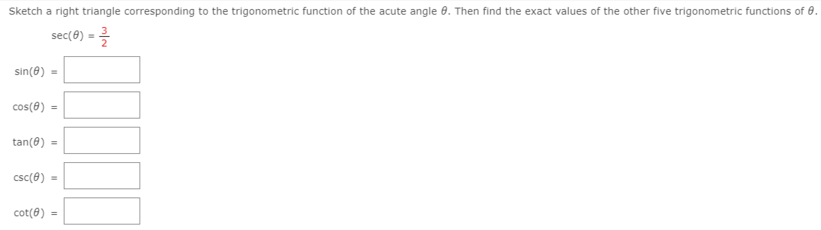 Sketch a right triangle corresponding to the trigonometric function of the acute angle 0. Then find the exact values of the other five trigonometric functions of 0.
sec(8) =
%3D
sin(0) =
cos(0) =
tan(8) =
csc(8) =
cot(8) =
