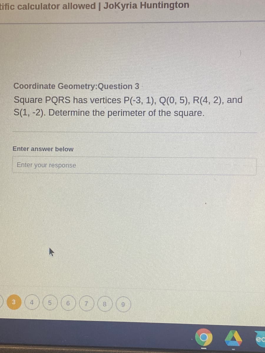 tific calculator allowed | JoKyria Huntington
Coordinate Geometry:Question 3
Square PQRS has vertices P(-3, 1), Q(0, 5), R(4, 2), and
S(1, -2). Determine the perimeter of the square.
Enter answer below
Enter your response
000000
ec
