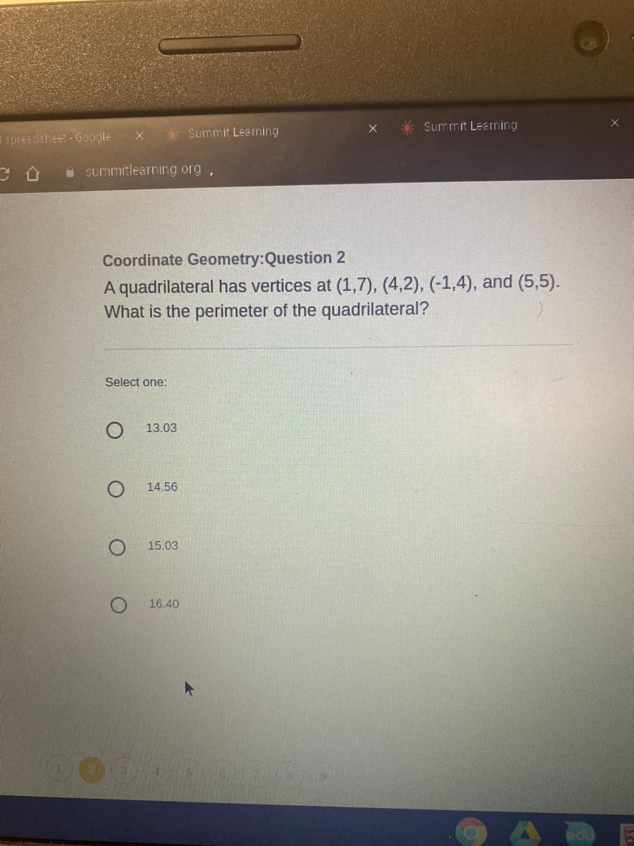 Summit Learning
spreedsheet - Google
* Summit Leaming
i summitlearning.org,
Coordinate Geometry:Question 2
A quadrilateral has vertices at (1,7), (4,2), (-1,4), and (5,5).
What is the perimeter of the quadrilateral?
Select one:
13.03
14.56
15.03
16.40
