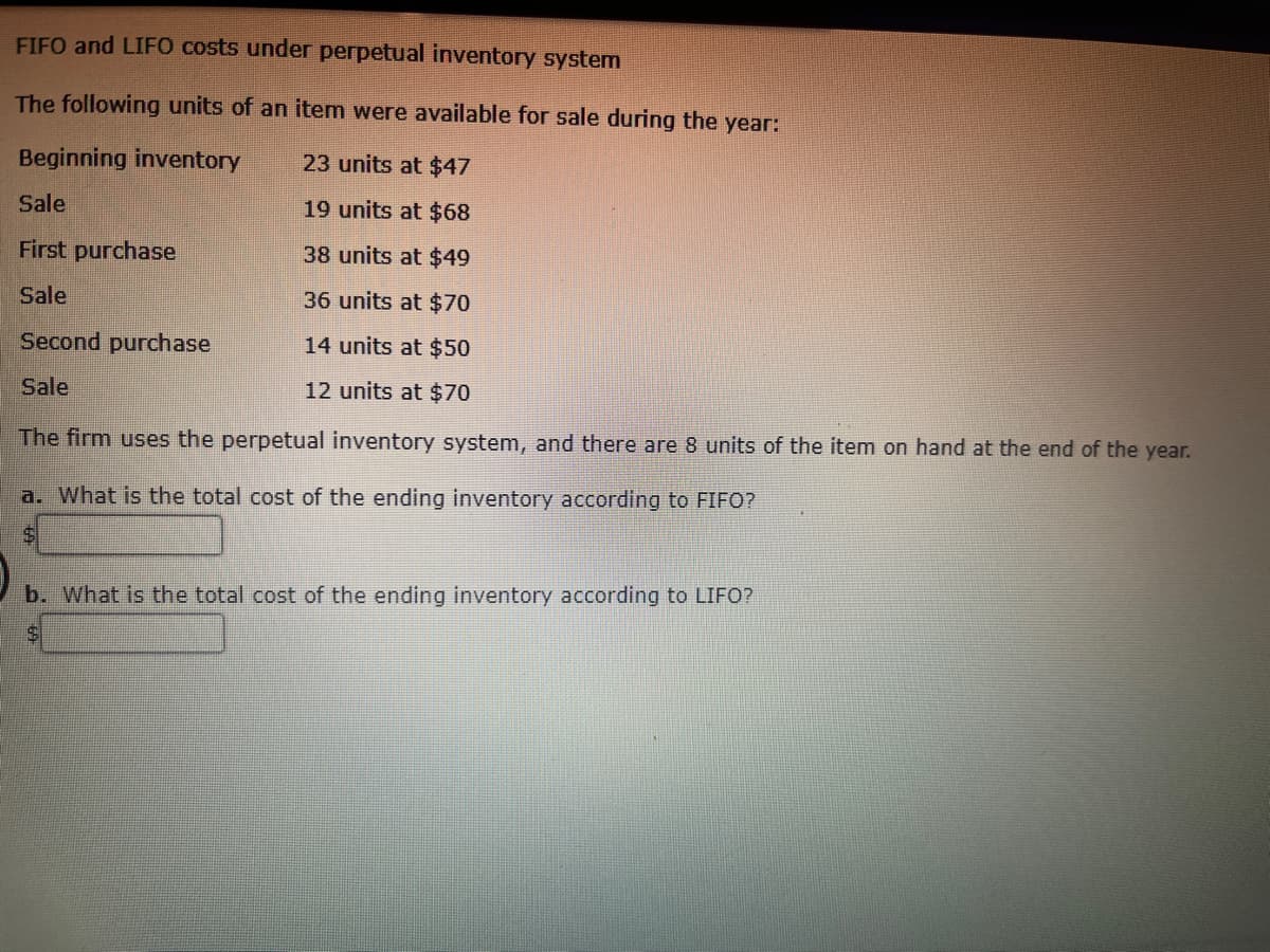 FIFO and LIFO costs under perpetual inventory system
The following units of an item were available for sale during the year:
Beginning inventory
23 units at $47
Sale
19 units at $68
First purchase
38 units at $49
Sale
36 units at $70
Second purchase
14 units at $50
12 units at $70
Sale
The firm uses the perpetual inventory system, and there are 8 units of the item on hand at the end of the year.
a. What is the total cost of the ending inventory according to FIFO?
$
b. What is the total cost of the ending inventory according to LIFO?
$