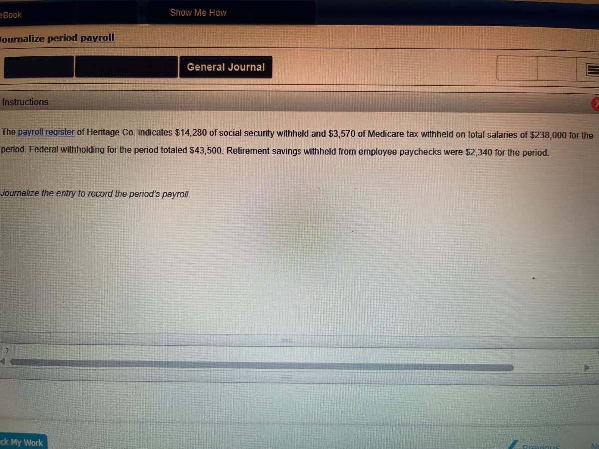 eBook
Hournalize period payroll
Instructions
Show Me How
General Journal
The payroll register of Heritage Co. indicates $14,280 of social security withheld and $3,570 of Medicare tax withheld on total salaries of $238,000 for the
period. Federal withholding for the period totaled $43,500. Retirement savings withheld from employee paychecks were $2,340 for the period.
Journalize the entry to record the period's payroll.
ck My Work
Previous