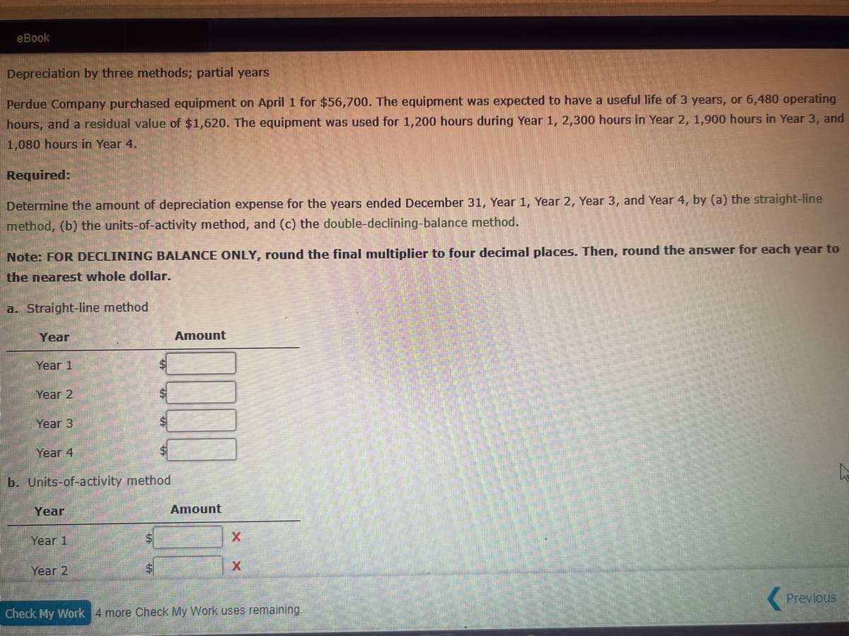 eBook
Depreciation by three methods; partial years
Perdue Company purchased equipment on April 1 for $56,700. The equipment was expected to have a useful life of 3 years, or 6,480 operating
hours, and a residual value of $1,620. The equipment was used for 1,200 hours during Year 1, 2,300 hours in Year 2, 1,900 hours in Year 3, and
1,080 hours in Year 4.
Required:
Determine the amount of depreciation expense for the years ended December 31, Year 1, Year 2, Year 3, and Year 4, by (a) the straight-line
method, (b) the units-of-activity method, and (c) the double-declining-balance method.
Note: FOR DECLINING BALANCE ONLY, round the final multiplier to four decimal places. Then, round the answer for each year to
the nearest whole dollar.
a. Straight-line method
Year
Amount
Year 1
Year 2
Year 3
Year 4
b. Units-of-activity method
Year
Year 1
Year 2
Amount
X
X
Check My Work 4 more Check My Work uses remaining.
Previous