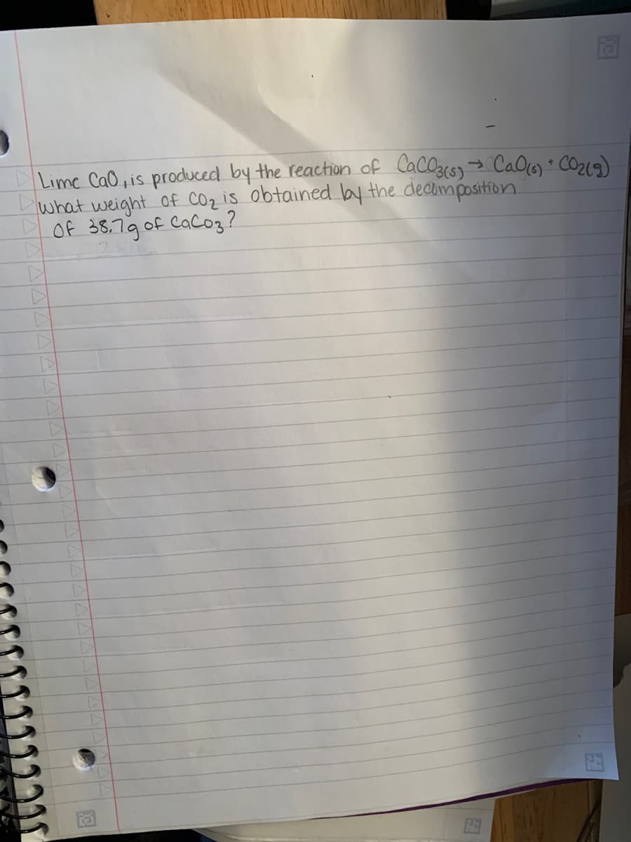 13
7
Lime CaO, is produced by the reaction of CaCO3(s) → Cal(s) + CO₂(g)
what weight of CO₂ is obtained by the decomposition.
Of 38.79 of CaCo3?