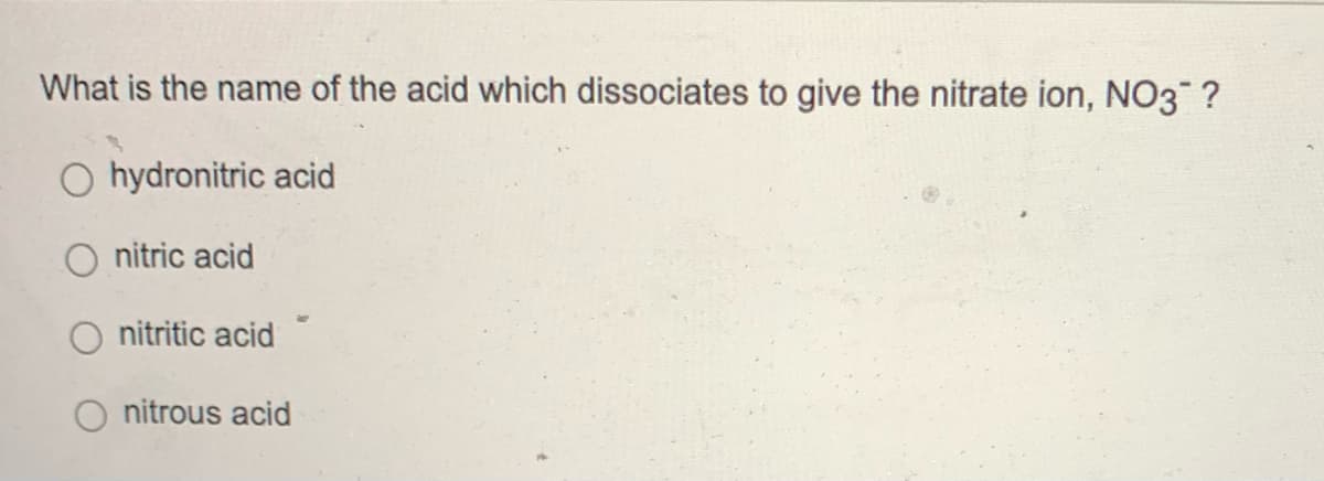 What is the name of the acid which dissociates to give the nitrate ion, NO3™ ?
O hydronitric acid
O nitric acid
nitritic acid
nitrous acid