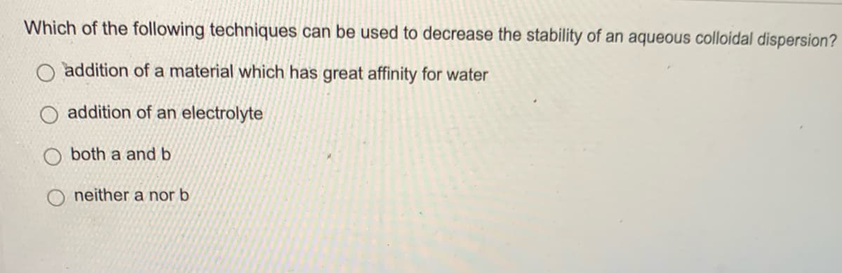 Which of the following techniques can be used to decrease the stability of an aqueous colloidal dispersion?
addition of a material which has great affinity for water
addition of an electrolyte
both a and b
neither a nor b