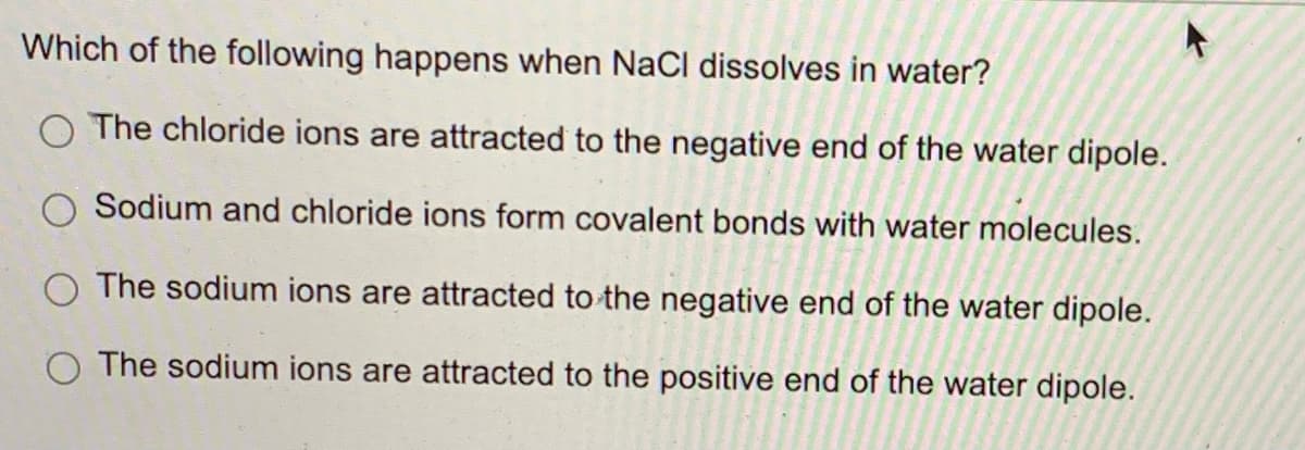 Which of the following happens when NaCl dissolves in water?
O The chloride ions are attracted to the negative end of the water dipole.
Sodium and chloride ions form covalent bonds with water molecules.
The sodium ions are attracted to the negative end of the water dipole.
The sodium ions are attracted to the positive end of the water dipole.