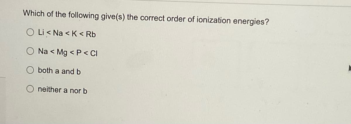 Which of the following give(s) the correct order of ionization energies?
O Li< Na <K < Rb
Na < Mg <P < Cl
both a and b
neither a nor b