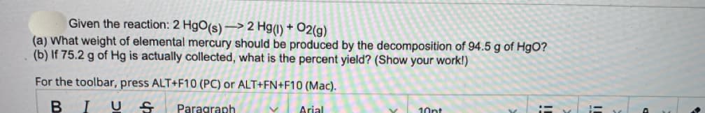 Given the reaction: 2 HgO(s)-> 2 Hg(1) + O2(g)
(a) What weight of elemental mercury should be produced by the decomposition of 94.5 g of HgO?
(b) If 75.2 g of Hg is actually collected, what is the percent yield? (Show your work!)
For the toolbar, press ALT+F10 (PC) or ALT+FN+F10 (Mac).
B
I US Paragraph
Arial
V
10pt