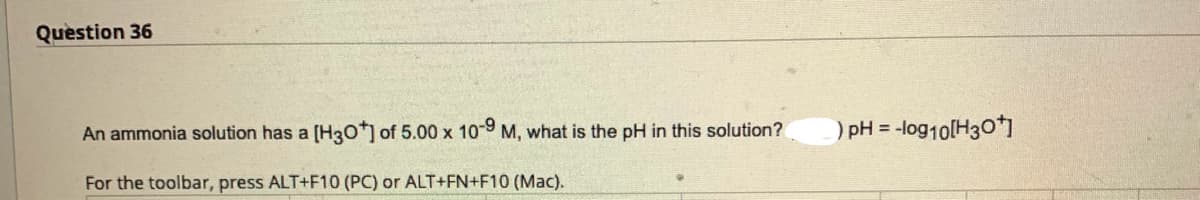 Question 36
An ammonia solution has a [H3O+] of 5.00 x 10-9 M, what is the pH in this solution?
For the toolbar, press ALT+F10 (PC) or ALT+FN+F10 (Mac).
) pH = -log10[H3O+]