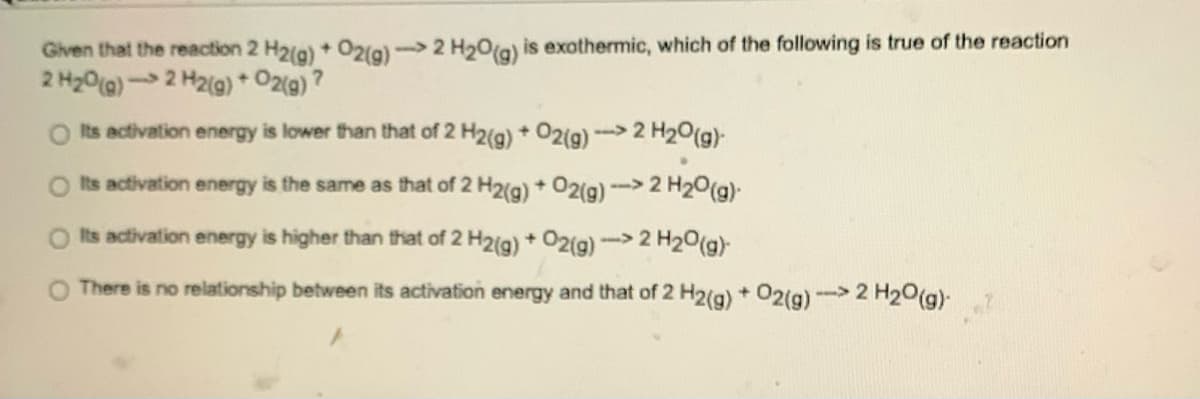 Given that the reaction 2 H2(g) + O2(g)-> 2 H₂O(g) is exothermic, which of the following is true of the reaction
2 H₂O(g) 2 H2(g) + O2(g)?
Its activation energy is lower than that of 2 H2(g) + O2(g) -> 2 H₂O(g)
Its activation energy is the same as that of 2 H2(g) + O2(g) -> 2 H₂O(g).
Its activation energy is higher than that of 2 H2(g) + O2(g) ->2 H₂O(g)-
O There is no relationship between its activation energy and that of 2 H2(g) + O2(g)-> 2 H₂O(g).