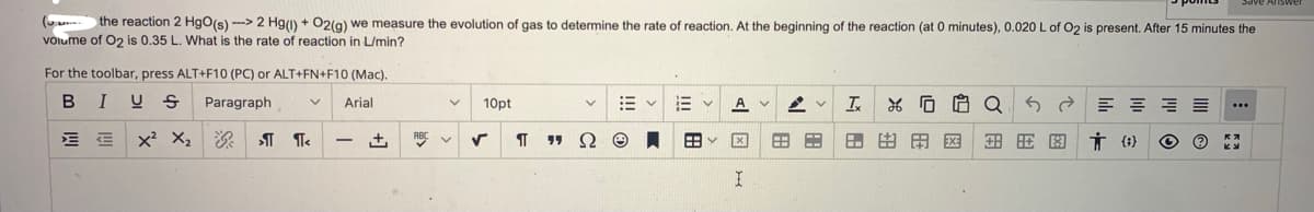 ( the reaction 2 HgO(s)--> 2 Hg(1) + O2(g) we measure the evolution of gas to determine the rate of reaction. At the beginning of the reaction (at 0 minutes), 0.020 L of O2 is present. After 15 minutes the
volume of O2 is 0.35 L. What is the rate of reaction in L/min?
For the toolbar, press ALT+F10 (PC) or ALT+FN+F10 (Mac).
BIUS Paragraph
Arial
E
X² X₂ ¶ ¶<
-
+
ABC
V 10pt
V
√
TT
V
" Ω
E
E
88
AV AV Ix
I
B F
% 0
医用图图 Ť0) Ⓒ
Q
Save Answer
...
Ky