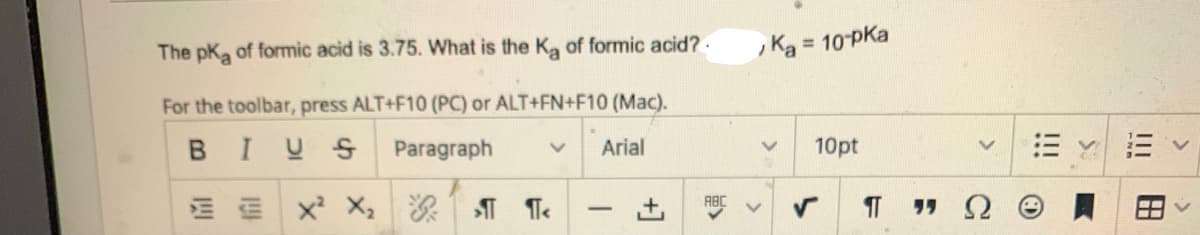 The pKa of formic acid is 3.75. What is the Ka of formic acid?.
For the toolbar, press ALT+F10 (PC) or ALT+FN+F10 (Mac).
BIUS Paragraph v Arial
EX² X₂G
1/4
+
ABC
, Ka
= 10-PKa
10pt
TT "Ω
S:
|||