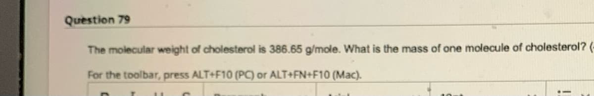 Question 79
The molecular weight of cholesterol is 386.65 g/mole. What is the mass of one molecule of cholesterol? (-
For the toolbar, press ALT+F10 (PC) or ALT+FN+F10 (Mac).