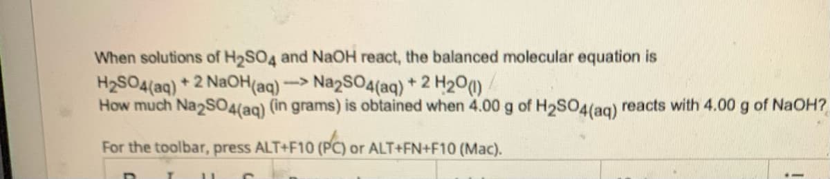 When solutions of H₂SO4 and NaOH react, the balanced molecular equation is
Na2SO4(aq) + 2 H20 (1)
How much Na2SO4(aq) (in grams) is obtained when 4.00 g of H₂SO4 (aq) reacts with 4.00 g of NaOH?
For the toolbar, press ALT+F10 (PC) or ALT+FN+F10 (Mac).
H₂SO4(aq) + 2NaOH(aq) -
->
D