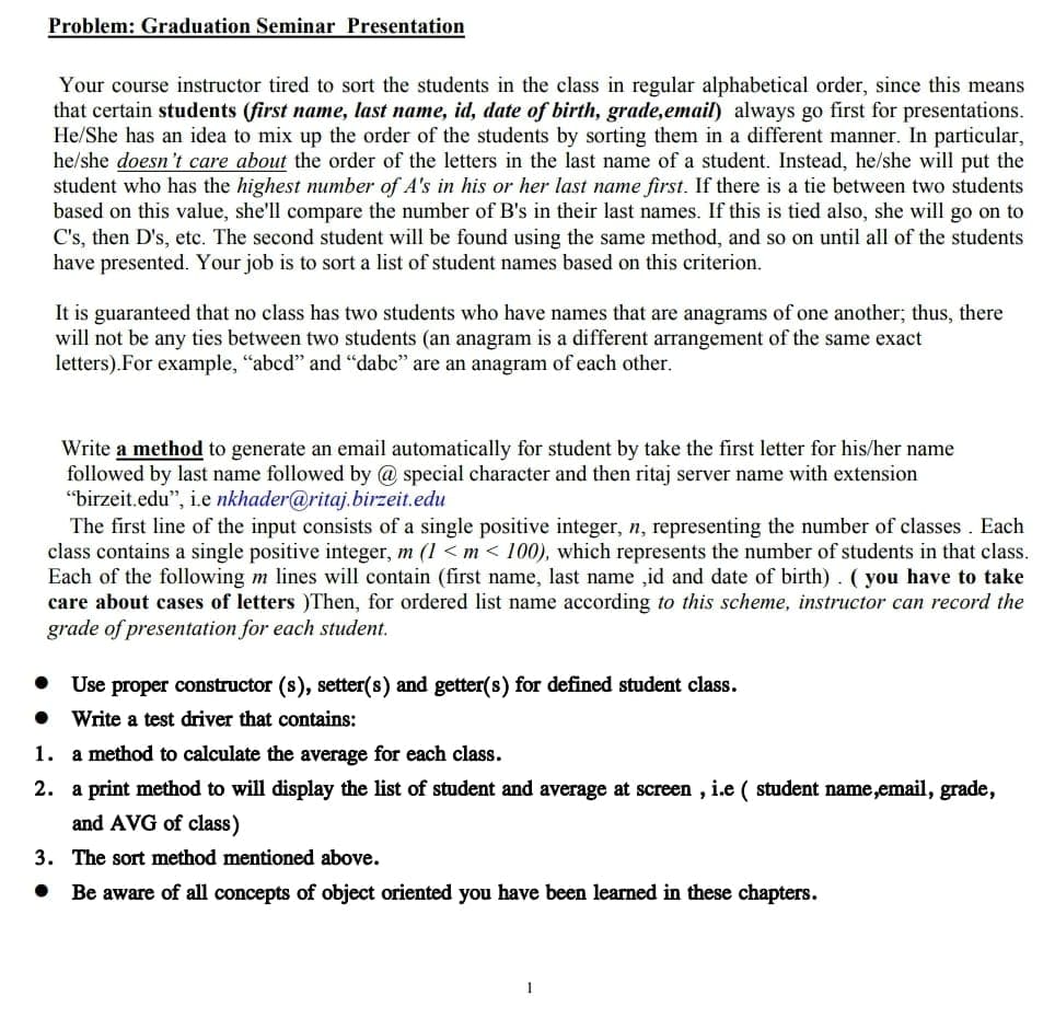 Problem: Graduation Seminar Presentation
Your course instructor tired to sort the students
the class in regular alphabetical order, since this means
that certain students (first name, last name, id, date of birth, grade,email) always go first for presentations.
He/She has an idea to mix up the order of the students by sorting them in a different manner. In particular,
he/she doesn't care about the order of the letters in the last name of a student. Instead, he/she will put the
student who has the highest number of A's in his or her last name first. If there is a tie between two students
based on this value, she'll compare the number of B's in their last names. If this is tied also, she will go on to
C's, then D's, etc. The second student will be found using the same method, and so on until all of the students
have presented. Your job is to sort a list of student names based on this criterion.
It is guaranteed that no class has two students who have names that are anagrams of one another; thus, there
will not be any ties between two students (an anagram is a different arrangement of the same exact
letters).For example, "abcd" and "dabc" are an anagram of each other.
Write a method to generate an email automatically for student by take the first letter for his/her name
followed by last name followed by @ special character and then ritaj server name with extension
"birzeit.edu", i.e nkhader@ritaj.birzeit.edu
The first line of the input consists of a single positive integer, n, representing the number of classes. Each
class contains a single positive integer, m (1 <m < 100), which represents the number of students in that class.
Each of the following m lines will contain (first name, last name ,id and date of birth). ( you have to take
care about cases of letters )Then, for ordered list name according to this scheme, instructor can record the
grade of presentation for each student.
• Use proper constructor (s), setter(s) and getter(s) for defined student class.
• Write a test driver that contains:
1. a method to calculate the average for each class.
2. a print method to will display the list of student and average at screen , i.e ( student name,email, grade,
and AVG of class)
3. The sort method mentioned above.
• Be aware of all concepts of object oriented you have been learned in these chapters.
