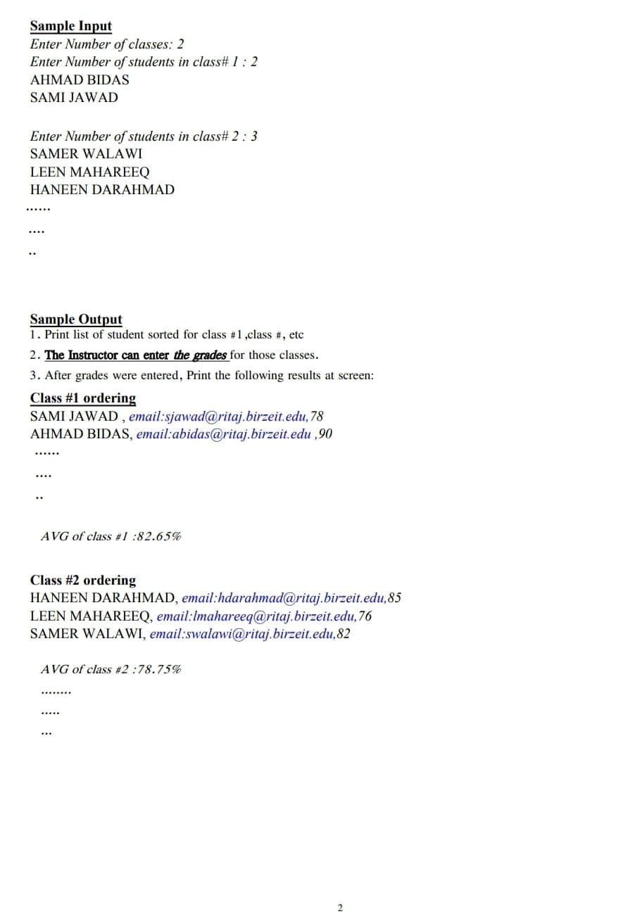 Sample Input
Enter Number of classes: 2
Enter Number of students in class# 1: 2
AHMAD BIDAS
SAMI JAWAD
Enter Number of students in class# 2: 3
SAMER WALAWI
LEEN MAHAREEQ
HANEEN DARAHMAD
Sample Output
1. Print list of student sorted for class #1,class #, etc
2. The Instructor can enter the grades for those classes.
3. After grades were entered, Print the following results at screen:
Class #1 ordering
SAMI JAWAD , email:sjawad@ritaj.birzeit.edu, 78
AHMAD BIDAS, email:abidas@ritaj.birzeit.edu ,90
AVG of class #1 :82.65%
Class #2 ordering
HANEEN DARAHMAD, email:hdarahmad@ritaj.birzeit.edu,85
LEEN MAHAREEQ, email:Imahareeq@ritaj.birzeit.edu, 76
SAMER WALAWI, email:swalawi@ritaj.birzeit.edu,82
AVG of class #2:78.75%
...
2
