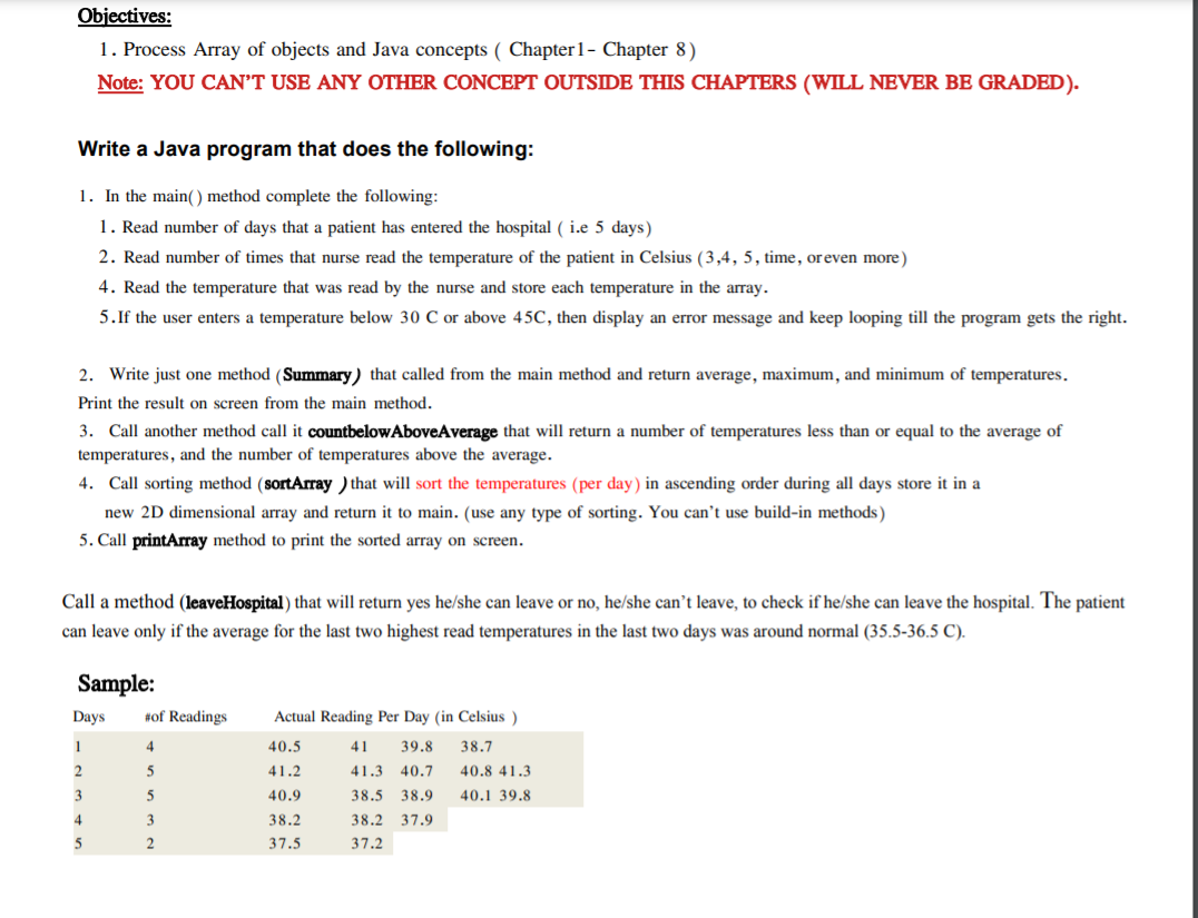 Objectives:
1. Process Array of objects and Java concepts ( Chapter 1- Chapter 8)
Note: YOU CAN’T USE ANY OTHER CONCEPT OUTSIDE THIS CHAPTERS (WILL NEVER BE GRADED).
Write a Java program that does the following:
1. In the main() method complete the following:
1. Read number of days that a patient has entered the hospital ( i.e 5 days)
2. Read number of times that nurse read the temperature of the patient in Celsius (3,4, 5, time, oreven more)
4. Read the temperature that was read by the nurse and store each temperature in the array.
5.If the user enters a temperature below 30 C or above 45C, then display an error message and keep looping till the program gets the right.
2. Write just one method (Summary) that called from the main method and return average, maximum, and minimum of temperatures.
Print the result on screen from the main method.
3. Call another method call it countbelowAboveAverage that will return a number of temperatures less than or equal to the average of
temperatures, and the number of temperatures above the average.
4. Call sorting method (sortArray ) that will sort the temperatures (per day) in ascending order during all days store it in a
new 2D dimensional array and return it to main. (use any type of sorting. You can’t use build-in methods)
5. Call printArray method to print the sorted array on screen.
Call a method (leaveHospital) that will return yes he/she can leave or no, he/she can't leave, to check if he/she can leave the hospital. The patient
can leave only if the average for the last two highest read temperatures in the last two days was around normal (35.5-36.5 C).
Sample:
Days
#of Readings
Actual Reading Per Day (in Celsius )
1
4
40.5
41
39.8
38.7
2
41.2
41.3
40.7
40.8 41.3
3
5
40.9
38.5
38.9
40.1 39.8
4
38.2
38.2 37.9
5
37.5
37.2
