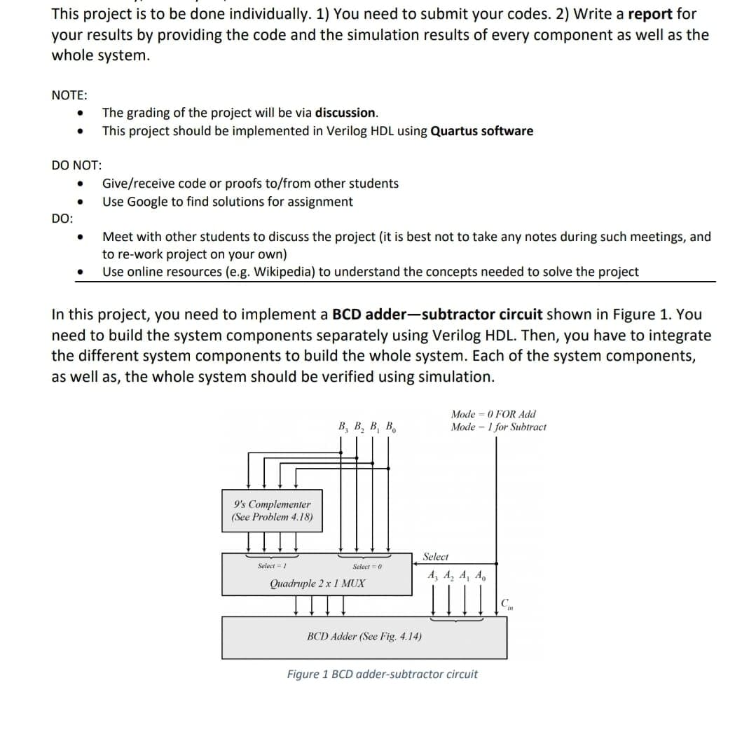 This project is to be done individually. 1) You need to submit your codes. 2) Write a report for
your results by providing the code and the simulation results of every component as well as the
whole system.
NOTE:
The grading of the project will be via discussion.
This project should be implemented in Verilog HDL using Quartus software
DO NOT:
Give/receive code or proofs to/from other students
Use Google to find solutions for assignment
DO:
Meet with other students to discuss the project (it is best not to take any notes during such meetings, and
to re-work project on your own)
Use online resources (e.g. Wikipedia) to understand the concepts needed to solve the project
In this project, you need to implement a BCD adder-subtractor circuit shown in Figure 1. You
need to build the system components separately using Verilog HDL. Then, you have to integrate
the different system components to build the whole system. Each of the system components,
as well as, the whole system should be verified using simulation.
Mode = 0 FOR Add
Mode = 1 for Subtract
В, В, В, В,
9's Complementer
(See Problem 4.18)
Select
Select = 1
Select = 0
A, A, A, A
Quadruple 2 x 1 MUX
BCD Adder (See Fig. 4.14)
Figure 1 BCD adder-subtractor circuit
