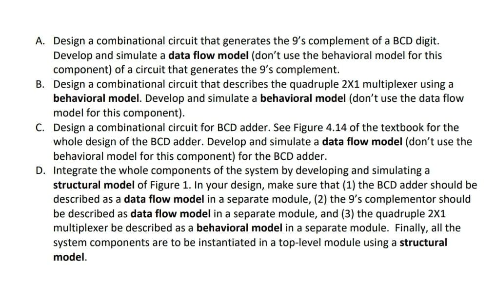 A. Design a combinational circuit that generates the 9's complement of a BCD digit.
Develop and simulate a data flow model (don't use the behavioral model for this
component) of a circuit that generates the 9's complement.
B. Design a combinational circuit that describes the quadruple 2X1 multiplexer using a
behavioral model. Develop and simulate a behavioral model (don't use the data flow
model for this component).
C. Design a combinational circuit for BCD adder. See Figure 4.14 of the textbook for the
whole design of the BCD adder. Develop and simulate a data flow model (don't use the
behavioral model for this component) for the BCD adder.
D. Integrate the whole components of the system by developing and simulating a
structural model of Figure 1. In your design, make sure that (1) the BCD adder should be
described as a data flow model in a separate module, (2) the 9's complementor should
be described as data flow model in a separate module, and (3) the quadruple 2X1
multiplexer be described as a behavioral model in a separate module. Finally, all the
system components are to be instantiated in a top-level module using a structural
model.
