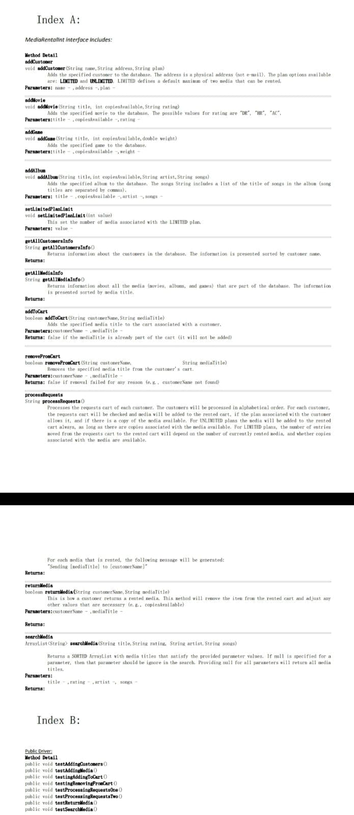 Index A:
MediaRentallnt interfoce Includes:
Method Detail
addCustomer
void addCustomer (String name, String address, String plan)
Adds the specified custoner to the database. The address is a physical address (not e nail). The plan options avai lable
are: LIMITED and UNLIMITED. LIMITED defines a default naximum of two media that can be rented.
Parameters: name - , address -, plan -
addMovie
void addMovie (String title, int copiesAvailable, String rating)
Adda the specified aovie to the database, The possible values for rating are "DR", "HR", "AC".
Parameters:title - , copiesAvailnble , rating
addGame
void addGeme (String title, int copiesAvni lable, dotuble weight)
Adds the specified game to the database.
Parameters:title - , copiesAvailable -, weight
addalbum
void addAlbun (String title, int copiesAvai lable, String artist, String songs)
Adds the specified album to the database. The songs String includes a list of the title of songs in the album (song
titles are separated by comas).
Paraneters: title - , copiesávailable -, artist -, songa -
setlimitedPlaniinit
void setlinitedPlanLimit (int value)
This set the nunber of media ansociated vith the LIMITED plan.
Parameters: value
getallCuntomeralnfo
String getAllCustoneraInfo()
Returns information about the customers in the database. The infornation is presented sorted by custoner name.
Returna:
getAllMedialnfo
String getAllMediainfo 0
Returns information about all the nedia (novies, albums, and ganes) that are part of the database. The information
is presented sorted by media title.
Returna:
addToCart
boolean addToCart (String cust onerName, String mediaTitle)
Adds the specified nedia title to the cart associated with a custoner.
Paraneters:customer Nane - , mediaTitle -
Returna: false if the medialitle is already part of the cart (it will not be added)
renovePronCart
boolean renovePronCart (String custonerNane,
String mediaTitle)
Removes the specified media title from the customer's cart.
Parameters:customerNane - , mediaTitle
Returns: false if renoval failed for any reason (e. g., custOner Nane not found)
processkequests
String procesaRequesta 0
Processes the requests cart of each customer. The customers wi11 be processed in alphabetical order. For each customer,
the requests cart will be checked and media vill be added to the rented cart, if the plan associated vith the customer
allows it, and if there is a copy of the media avai lable. For UNLIMITED plans the media will be added to the rented
cart always, as long as there are copies associated vith the nedia available. For LIMITED plans, the number of entries
noved from the requests cart to the rented cart vill depend on the nunber of current ly rented media, and whether copies
associated with the nedia are available.
For each nedia that is rented, the following message will be generated:
"Sending ImedialTitlel to (customerNane]"
Returns:
returnledia
boolean returnMedia (String customer Name, String mediaTitle)
This is hov a customer returns a rented nedia. This nethod will renove the iten from the rented cart and adjust any
other values that are necessary (e. g.. copiendvai lable)
Paramoters:customerNane - , mediaTitle -
Returne:
senrchMedia
Arraylist<String searchledia (String title, String rating. String artist, String songs)
Returns a SORTED Arraylist with medin titles that satisfy the provided paraneter values. If mull is specified for a
paraneter, then that paraneter should be ignore in the search. Providing null for all paraneters will return all media
titles.
Paraneters:
title - ,rating - ,artist -, songs
Returns:
Index B:
Public Driver:
Method Detail
publie void testAddingCustomers 0
public void testAddingledia ()
public void testingAddingToCart 0
public void testingRemovingFroeCart 0
publie void testProcessingRequestsone 0
publie void testProcessingRequestsTvo 0
public void testReturnledia ()
publie void testSearchledia )
