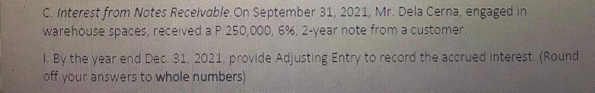 C. Interest from Notes Receivable.On September 31, 2021, Mr. Dela Cerna, engaged in
warehouse spaces, received a P 250,000, 6%, 2-year note from a customer.
LBy the year end Dec 31, 2021, provide Adjusting Entry to record the accrued interest. (Round
off your answers to whole numbers)
