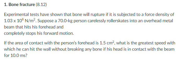 1. Bone fracture (8.12)
Experimental tests have shown that bone will rupture if it is subjected to a force density of
1.03 x 10° N/m?. Suppose a 70.0-kg person carelessly rollerskates into an overhead metal
beam that hits his forehead and
completely stops his forward motion.
If the area of contact with the person's forehead is 1.5 cm?, what is the greatest speed with
which he can hit the wall without breaking any bone if his head is in contact with the beam
for 10.0 ms?
