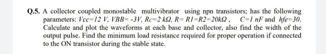 Q.5. A collector coupled monostable multivibrator using npn transistors; has the following
parameters: Vcc=12 V, VBB= -3V, Rc=2 k2, R= R1=R2=20k2,
Calculate and plot the waveforms at each base and collector, also find the width of the
output pulse. Find the minimum load resistance required for proper operation if connected
to the ON transistor during the stable state.
C=1 nF and hfe=30.
