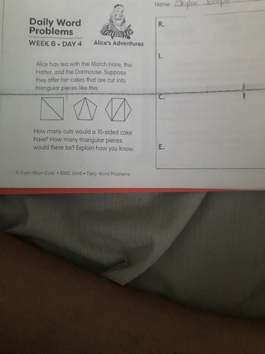 Name: klar
Daily Word
Problems
R.
WEEK 8 DAY 4
Alice's Adventures
I.
Alice has tea with the March Hare, the
Hatter, and the Dormouse. Suppose
they offer her cakes that are cut into
triangular pieces like this:
How many cuts would a 10-sided cake
have? How many triangular pieces
would there be? Explain how you know.
Е.
© Evan-Moor Corp. • EMC 3095 • Daily Word Problems
