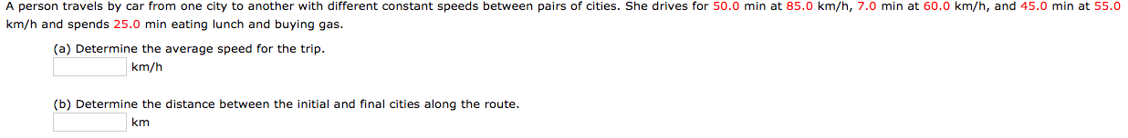 A person travels by car from one city to another with different constant speeds between pairs of cities. She drives for 50.0 min at 85.0 km/h, 7.0 min at 60.0 km/h, and 45.0 min at 55.0
km/h and spends 25.0 min eating lunch and buying gas.
(a) Determine the average speed for the trip.
km/h
(b) Determine the distance between the initial and final cities along the route.
km
