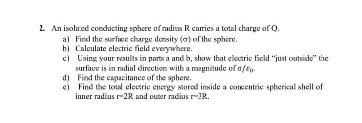 2. An isolated conducting sphere of radius R carries a total charge of Q.
a) Find the surface charge density (o) of the sphere.
b) Calculate electric field everywhere.
c) Using your results in parts a and b, show that electric field "just outside" the
surface is in radial direction with a magnitude of o/ɛ,-
d) Find the capacitance of the sphere.
e) Find the total electric energy stored inside a concentric spherical shell of
inner radius r=2R and outer radius r=3R.
