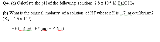 Q4. (a) Calculate the pH of the following solution: 2.8 x 10+ M Ba(OH),
(b) What is the original molarity of a solution of HF whose pH is 1,7 at equilibrium?
(K = 6.6 x 104)
HF (ag) e H* (ag) + F (ag)
