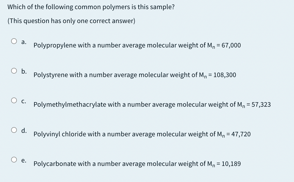 Which of the following common polymers is this sample?
(This question has only one correct answer)
а.
Polypropylene with a number average molecular weight of M, = 67,000
O b.
Polystyrene with a number average molecular weight of M, = 108,300
С.
Polymethylmethacrylate with a number average molecular weight of Mn = 57,323
d.
%3D
Polyvinyl chloride with a number average molecular weight of Mn = 47,720
%3D
е.
Polycarbonate with a number average molecular weight of M, = 10,189
