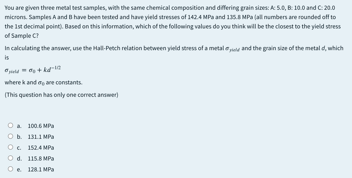 You are given three metal test samples, with the same chemical composition and differing grain sizes: A: 5.0, B: 10.0 and C: 20.0
microns. Samples A and B have been tested and have yield stresses of 142.4 MPa and 135.8 MPa (all numbers are rounded off to
the 1st decimal point). Based on this information, which of the following values do you think will be the closest to the yield stress
of Sample C?
In calculating the answer, use the Hall-Petch relation between yield stress of a metal o vield and the grain size of the metal d, which
is
Oyield = 00 + kd¬1/2
where k and og are constants.
(This question has only one correct answer)
а.
100.6 MPa
b.
131.1 MPa
С.
152.4 MPa
O d.
115.8 MPa
е.
128.1 MPa

