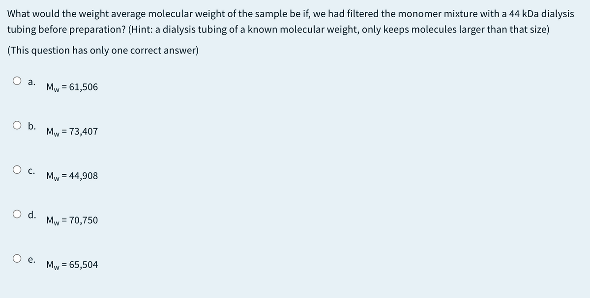 What would the weight average molecular weight of the sample be if, we had filtered the monomer mixture with a 44 kDa dialysis
tubing before preparation? (Hint: a dialysis tubing of a known molecular weight, only keeps molecules larger than that size)
(This question has only one correct answer)
O a.
Mw = 61,506
O b.
Mw = 73,407
О с.
Mw = 44,908
O d.
Mw = 70,750
O e.
Mw = 65,504
