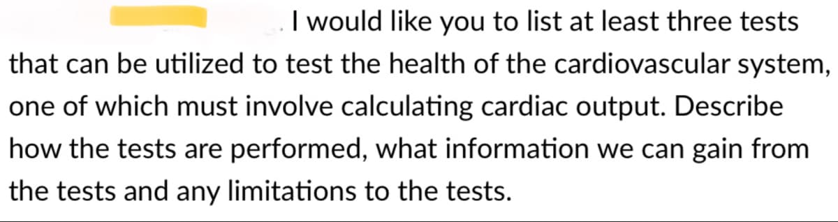 I would like you to list at least three tests
that can be utilized to test the health of the cardiovascular system,
one of which must involve calculating cardiac output. Describe
how the tests are performed, what information we can gain from
the tests and any limitations to the tests.
