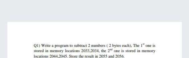 QI) Write a program to subtract 2 numbers ( 2 bytes each), The 1" one is
stored in memory locations 2033,2034, the 2d one is stored in memory
locations 2044,2045. Store the result in 2055 and 2056.
