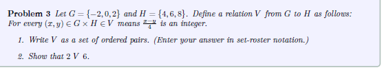 Problem 3 Let G = {-2,0,2} and H= {4,6,8}. Define a relation V from G to H as follows:
For every (x, y) = G x H V means is an integer.
1. Write V as a set of ordered pairs. (Enter your answer in set-roster notation.)
2. Show that 2 V 6.