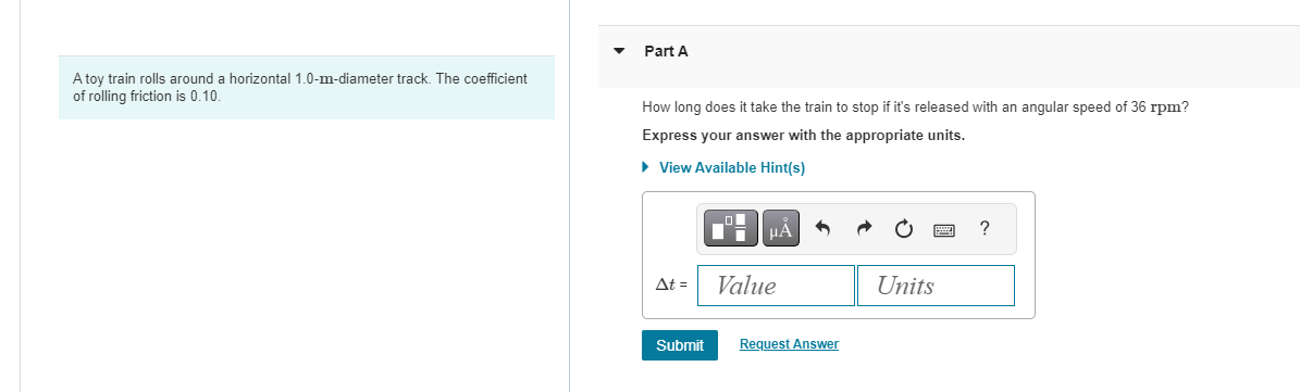 A toy train rolls around a horizontal 1.0-m-diameter track. The coefficient
of rolling friction is 0.10.
Part A
How long does it take the train to stop if it's released with an angular speed of 36 rpm?
Express your answer with the appropriate units.
► View Available Hint(s)
At =
Submit
μA
Value
Request Answer
Units
?