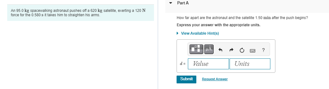 An 95.0 kg spacewalking astronaut pushes off a 620 kg satellite, exerting a 120 N
force for the 0.580 s it takes him to straighten his arms.
Part A
How far apart are the astronaut and the satellite 1.50 min after the push begins?
Express your answer with the appropriate units.
► View Available Hint(s)
d=
μA
Value
Submit
Request Answer
Units
?