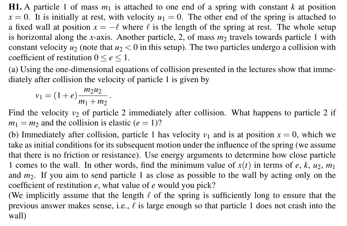 H1. A particle 1 of mass m₁ is attached to one end of a spring with constant k at position
x = 0. It is initially at rest, with velocity u₁ = 0. The other end of the spring is attached to
a fixed wall at position x = - where is the length of the spring at rest. The whole setup
is horizontal along the x-axis. Another particle, 2, of mass m₂ travels towards particle 1 with
constant velocity u₂ (note that u2 < 0 in this setup). The two particles undergo a collision with
coefficient of restitution 0≤e ≤ 1.
(a) Using the one-dimensional equations of collision presented in the lectures show that imme-
diately after collision the velocity of particle 1 is given by
V1 =
:(1+e)
m2u2
m₁ + m₂
Find the velocity v2 of particle 2 immediately after collision. What happens to particle 2 if
m1 m2 and the collision is elastic (e = 1)?
=
(b) Immediately after collision, particle 1 has velocity v₁ and is at position x = 0, which we
take as initial conditions for its subsequent motion under the influence of the spring (we assume
that there is no friction or resistance). Use energy arguments to determine how close particle
1 comes to the wall. In other words, find the minimum value of x(t) in terms of e, k, u2, m₁
and m₂. If you aim to send particle 1 as close as possible to the wall by acting only on the
coefficient of restitution e, what value of e would you pick?
(We implicitly assume that the length of the spring is sufficiently long to ensure that the
previous answer makes sense, i.e., l is large enough so that particle 1 does not crash into the
wall)