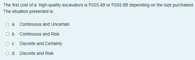 The first cost of a high-quality excavators is P203.4B or P203.8B depending on the size purchased.
The situation presented is:
O a. Continuous and Uncertain
O b. Continuous and Risk
O. Discrete and Certainty
O d. Discrete and Risk
