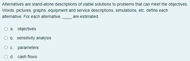 Alternatives are stand-alone descriptions of viable solutions to problems that can meet the objectives.
Words, pictures, graphs, equipment and service descriptions, simulations, etc. define each
alternative. For each alternative,
are estimated.
a. objectives
b. sensitivity analysis
c. parameters
d. cash flows
