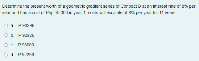 Determine the present worth of a geometric gradient series of Contract B at an interest rate of 8% per
year and has a cost of Php 10,000 in year 1; costs will escalate at 6% per year for 11 years.
O a. P 93296
O b. P 92926
O c. P 93000
O d. P 92296
