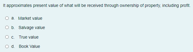 It approximates present value of what will be received through ownership of property, including profit.
a. Market value
O b. Salvage value
O c. True value
O d. Book Value
